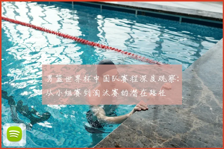 男篮世界杯中国队赛程深度观察:从小组赛到淘汰赛的潜在路径