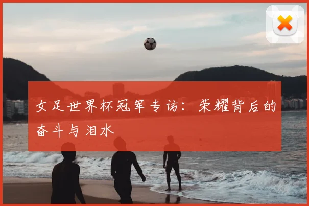 女足世界杯冠军专访:荣耀背后的奋斗与泪水