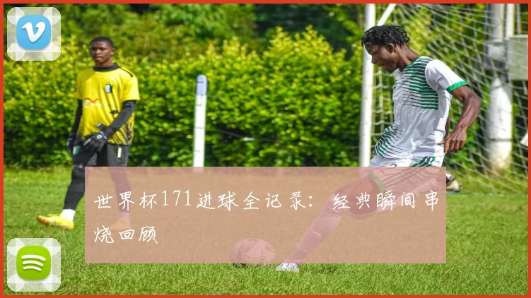 世界杯171进球全记录：经典瞬间串烧回顾
