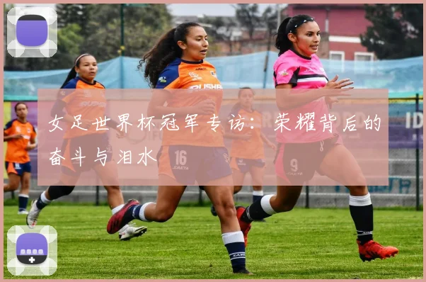 女足世界杯冠军专访:荣耀背后的奋斗与泪水