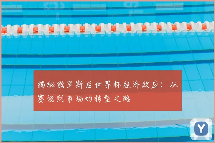 揭秘俄罗斯后世界杯经济效应：从赛场到市场的转型之路
