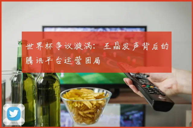 世界杯争议漩涡:王晶发声背后的腾讯平台运营困局